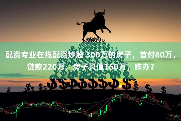 配资专业在线配资炒股 300万的房子，首付80万，贷款220万，房子只值160万，咋办？
