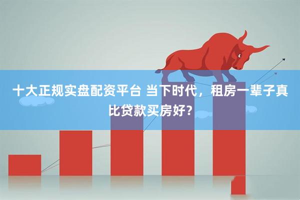 十大正规实盘配资平台 当下时代，租房一辈子真比贷款买房好？
