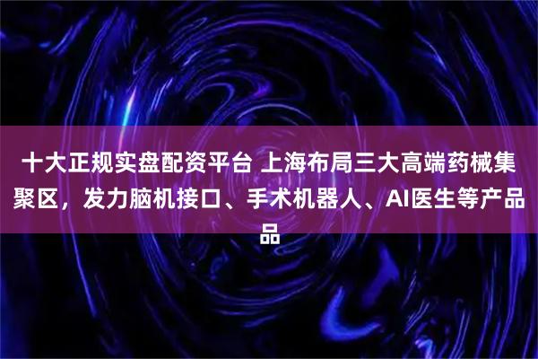 十大正规实盘配资平台 上海布局三大高端药械集聚区，发力脑机接口、手术机器人、AI医生等产品