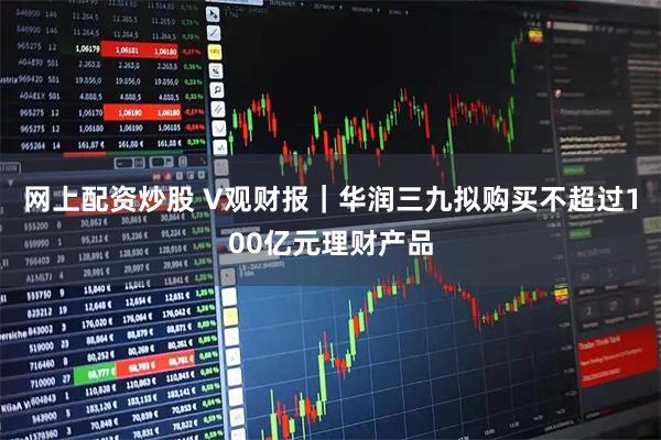 网上配资炒股 V观财报｜华润三九拟购买不超过100亿元理财产品